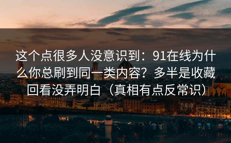 这个点很多人没意识到：91在线为什么你总刷到同一类内容？多半是收藏回看没弄明白（真相有点反常识）