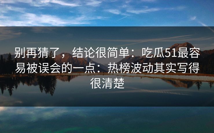 别再猜了，结论很简单：吃瓜51最容易被误会的一点：热榜波动其实写得很清楚
