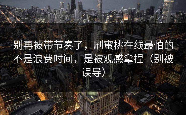 别再被带节奏了，刷蜜桃在线最怕的不是浪费时间，是被观感拿捏（别被误导）