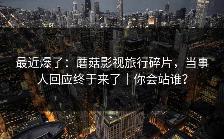 最近爆了：蘑菇影视旅行碎片，当事人回应终于来了｜你会站谁？