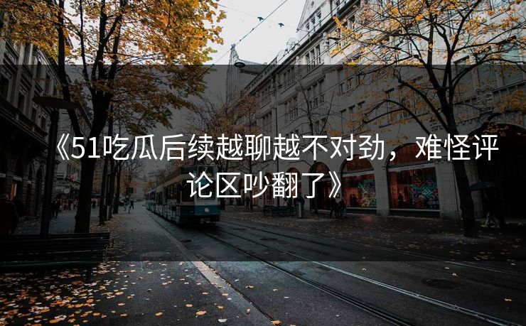 《51吃瓜后续越聊越不对劲,难怪评论区吵翻了》 《51吃瓜后续越聊越不对劲,难怪评论区吵翻了》